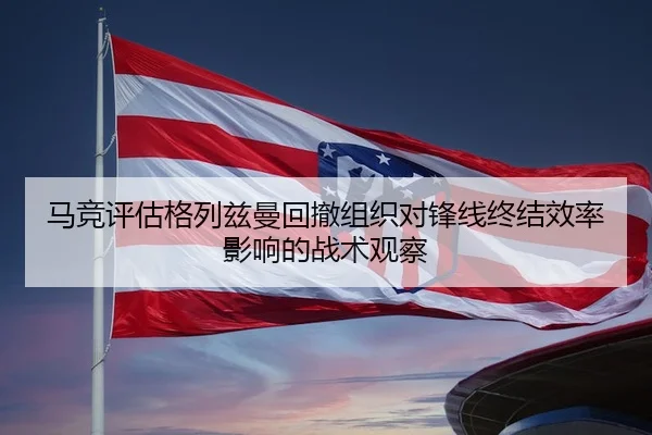 马竞评估格列兹曼回撤组织对锋线终结效率影响的战术观察