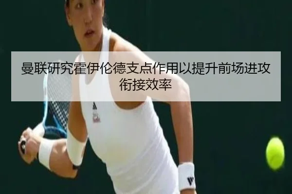 曼联研究霍伊伦德支点作用以提升前场进攻衔接效率