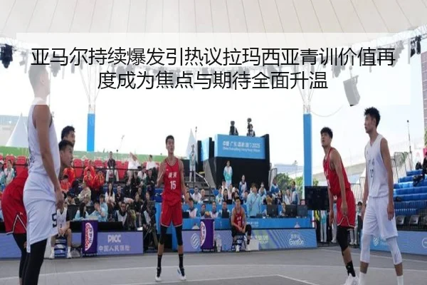 亚马尔持续爆发引热议拉玛西亚青训价值再度成为焦点与期待全面升温