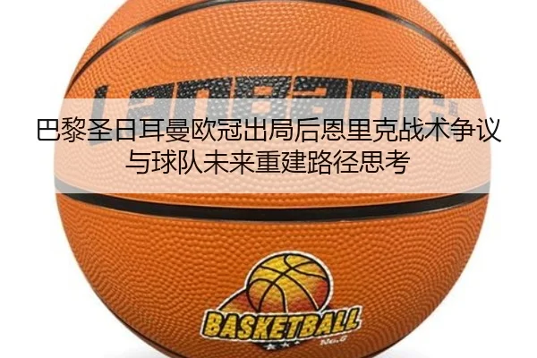 巴黎圣日耳曼欧冠出局后恩里克战术争议与球队未来重建路径思考